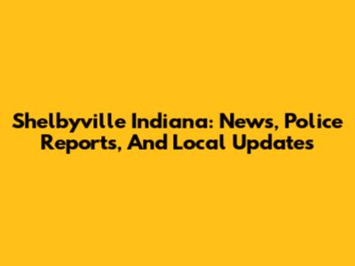 Shelbyville Indiana: News, Police Reports, And Local Updates