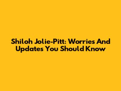 Shiloh Jolie-Pitt: Worries And Updates You Should Know