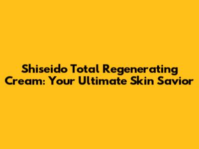 Shiseido Total Regenerating Cream: Your Ultimate Skin Savior