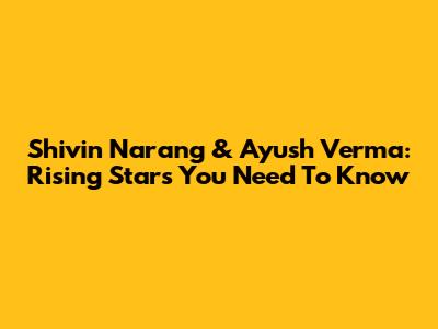 Shivin Narang & Ayush Verma: Rising Stars You Need To Know