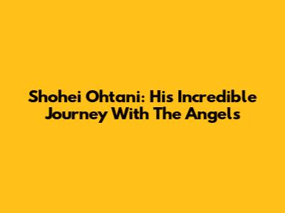Shohei Ohtani: His Incredible Journey With The Angels