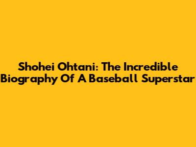 Shohei Ohtani: The Incredible Biography Of A Baseball Superstar