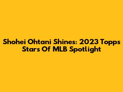 Shohei Ohtani Shines: 2023 Topps Stars Of MLB Spotlight