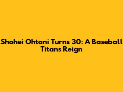 Shohei Ohtani Turns 30: A Baseball Titan's Reign