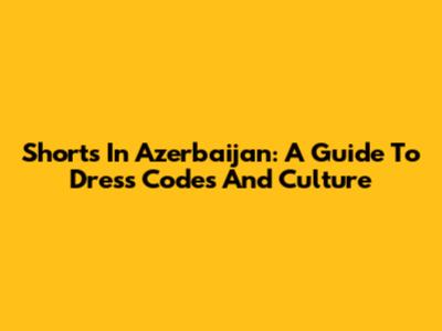 Shorts In Azerbaijan: A Guide To Dress Codes And Culture