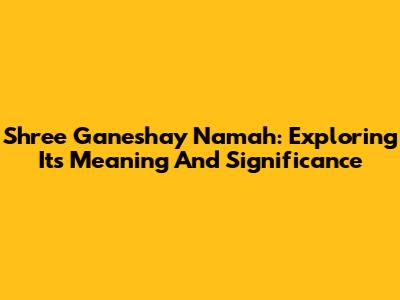 Shree Ganeshay Namah: Exploring Its Meaning And Significance