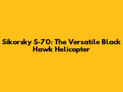 Sikorsky S-70: The Versatile Black Hawk Helicopter