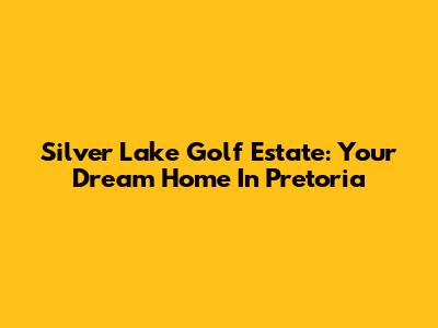 Silver Lake Golf Estate: Your Dream Home In Pretoria