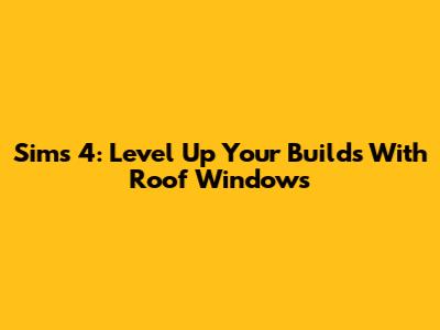 Sims 4: Level Up Your Builds With Roof Windows