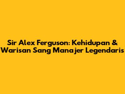 Sir Alex Ferguson: Kehidupan & Warisan Sang Manajer Legendaris