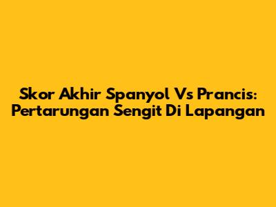 Skor Akhir Spanyol Vs Prancis: Pertarungan Sengit Di Lapangan