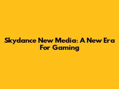 Skydance New Media: A New Era For Gaming