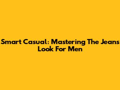 Smart Casual: Mastering The Jeans Look For Men