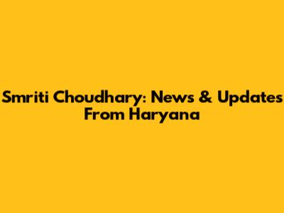 Smriti Choudhary: News & Updates From Haryana