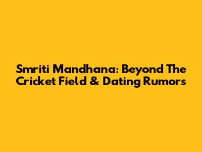 Smriti Mandhana: Beyond The Cricket Field & Dating Rumors