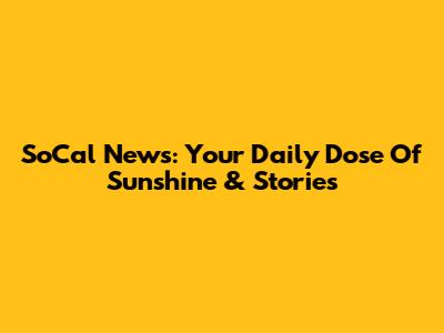 SoCal News: Your Daily Dose Of Sunshine & Stories