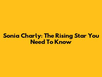 Sonia Charly: The Rising Star You Need To Know