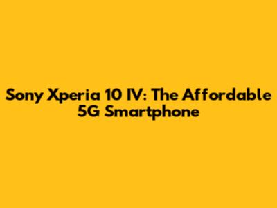 Sony Xperia 10 IV: The Affordable 5G Smartphone