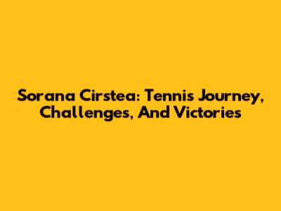 Sorana Cirstea: Tennis Journey, Challenges, And Victories