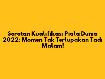 Sorotan Kualifikasi Piala Dunia 2022: Momen Tak Terlupakan Tadi Malam!