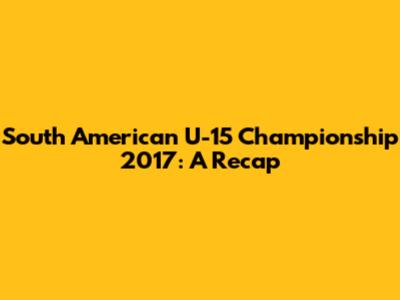 South American U-15 Championship 2017: A Recap
