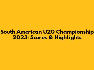 South American U20 Championship 2023: Scores & Highlights