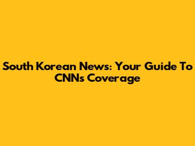South Korean News: Your Guide To CNN's Coverage