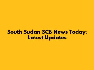 South Sudan SCB News Today: Latest Updates