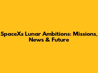 SpaceX's Lunar Ambitions: Missions, News & Future