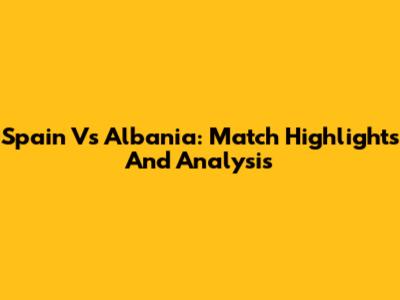 Spain Vs Albania: Match Highlights And Analysis