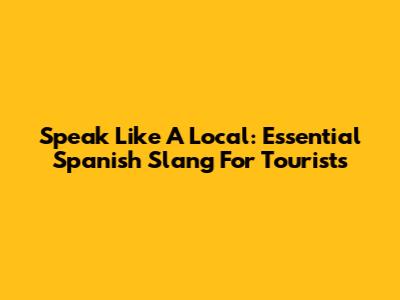 Speak Like A Local: Essential Spanish Slang For Tourists