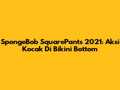 SpongeBob SquarePants 2021: Aksi Kocak Di Bikini Bottom