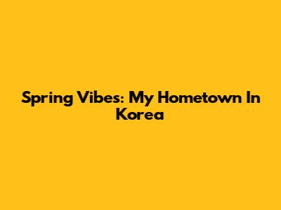 Spring Vibes: My Hometown In Korea