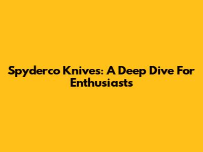 Spyderco Knives: A Deep Dive For Enthusiasts