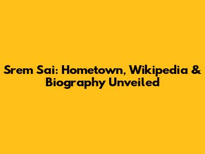 Srem Sai: Hometown, Wikipedia & Biography Unveiled