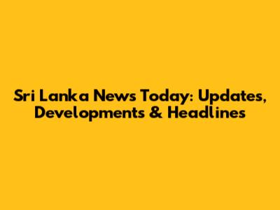 Sri Lanka News Today: Updates, Developments & Headlines