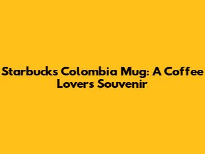 Starbucks Colombia Mug: A Coffee Lover's Souvenir