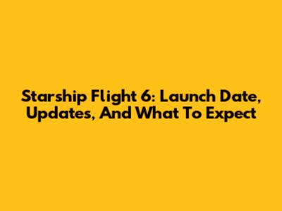Starship Flight 6: Launch Date, Updates, And What To Expect