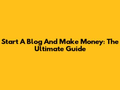 Start A Blog And Make Money: The Ultimate Guide