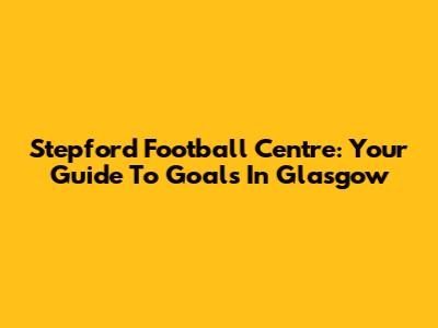 Stepford Football Centre: Your Guide To Goals In Glasgow