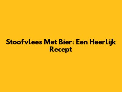 Stoofvlees Met Bier: Een Heerlijk Recept