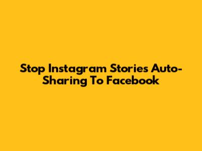 Stop Instagram Stories Auto-Sharing To Facebook