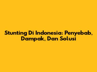 Stunting Di Indonesia: Penyebab, Dampak, Dan Solusi