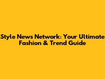 Style News Network: Your Ultimate Fashion & Trend Guide