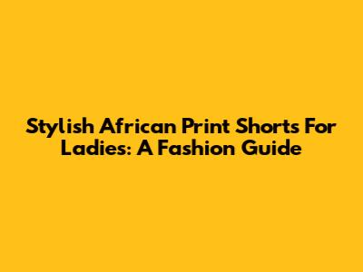 Stylish African Print Shorts For Ladies: A Fashion Guide