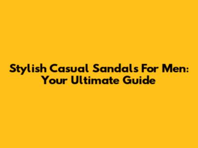 Stylish Casual Sandals For Men: Your Ultimate Guide