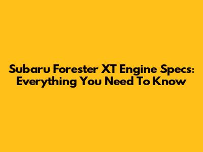 Subaru Forester XT Engine Specs: Everything You Need To Know