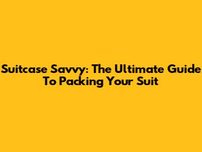 Suitcase Savvy: The Ultimate Guide To Packing Your Suit