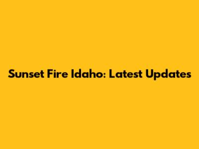 Sunset Fire Idaho: Latest Updates