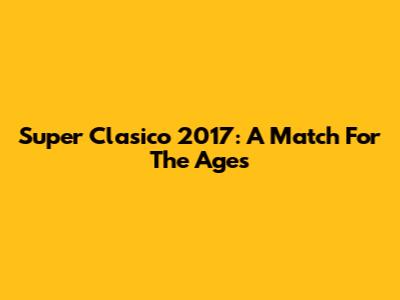 Super Clasico 2017: A Match For The Ages